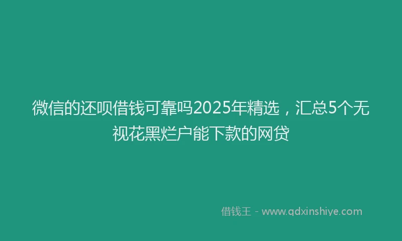 微信的还呗借钱可靠吗2025年精选，汇总5个无视花黑烂户能下款的网贷