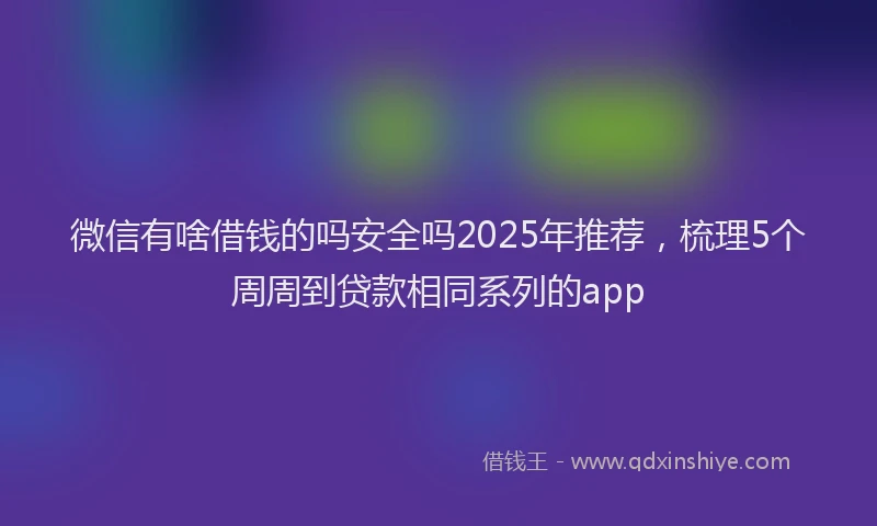 微信有啥借钱的吗安全吗2025年推荐，梳理5个周周到贷款相同系列的app