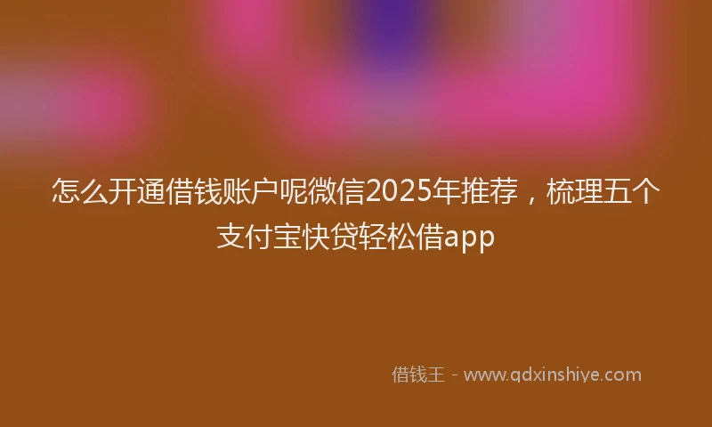 怎么开通借钱账户呢微信2025年推荐，梳理五个支付宝快贷轻松借app