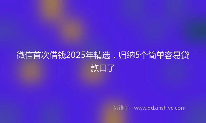 微信首次借钱2025年精选，归纳5个简单容易贷款口子
