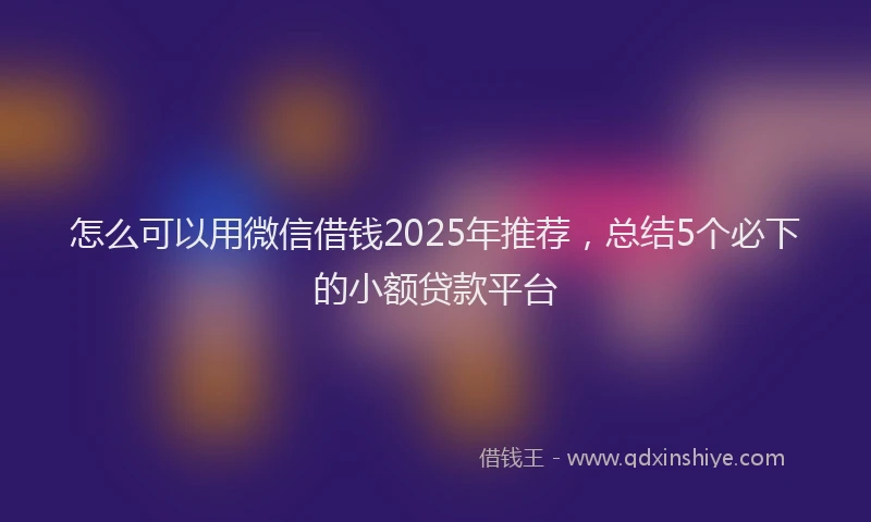 怎么可以用微信借钱2025年推荐，总结5个必下的小额贷款平台