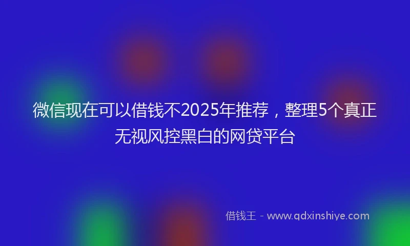 微信现在可以借钱不2025年推荐，整理5个真正无视风控黑白的网贷平台