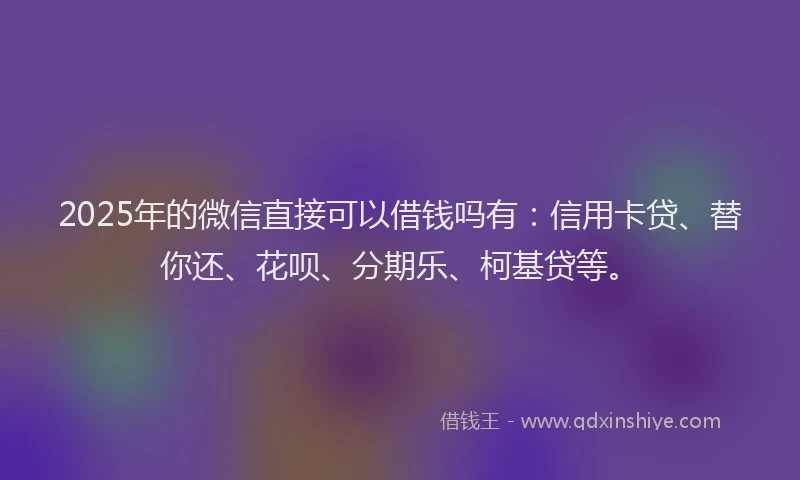 2025年的微信直接可以借钱吗有：信用卡贷、替你还、花呗、分期乐、柯基贷等。
