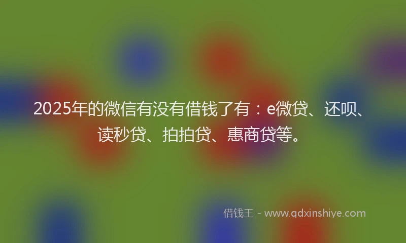 2025年的微信有没有借钱了有：e微贷、还呗、读秒贷、拍拍贷、惠商贷等。