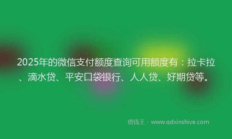 2025年的微信支付额度查询可用额度有：拉卡拉、滴水贷、平安口袋银行、人人贷、好期贷等。