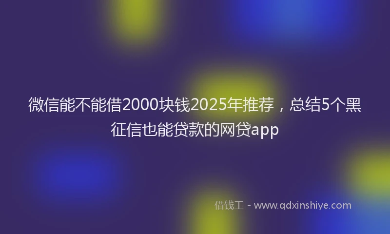 微信能不能借2000块钱2025年推荐，总结5个黑征信也能贷款的网贷app