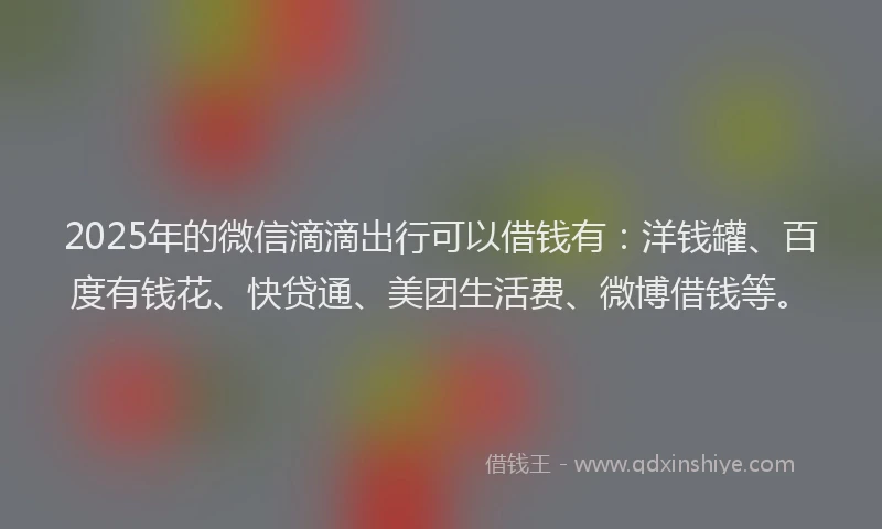 2025年的微信滴滴出行可以借钱有：洋钱罐、百度有钱花、快贷通、美团生活费、微博借钱等。