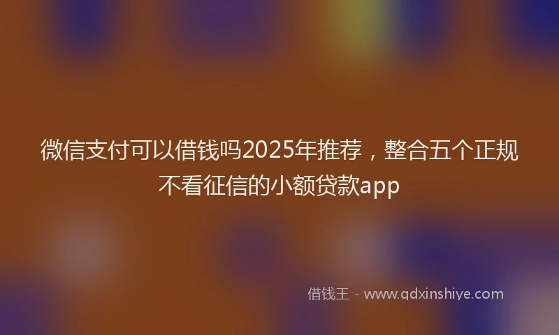 微信支付可以借钱吗2025年推荐，整合五个正规不看征信的小额贷款app