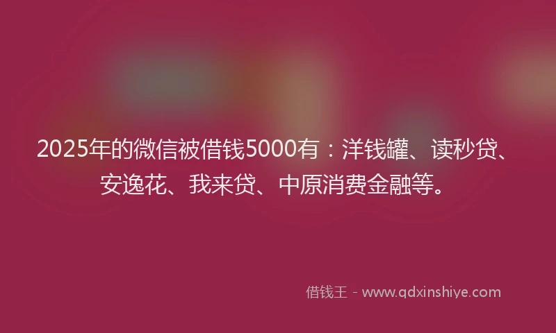 2025年的微信被借钱5000有：洋钱罐、读秒贷、安逸花、我来贷、中原消费金融等。