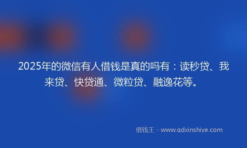 2025年的微信有人借钱是真的吗有：读秒贷、我来贷、快贷通、微粒贷、融逸花等。