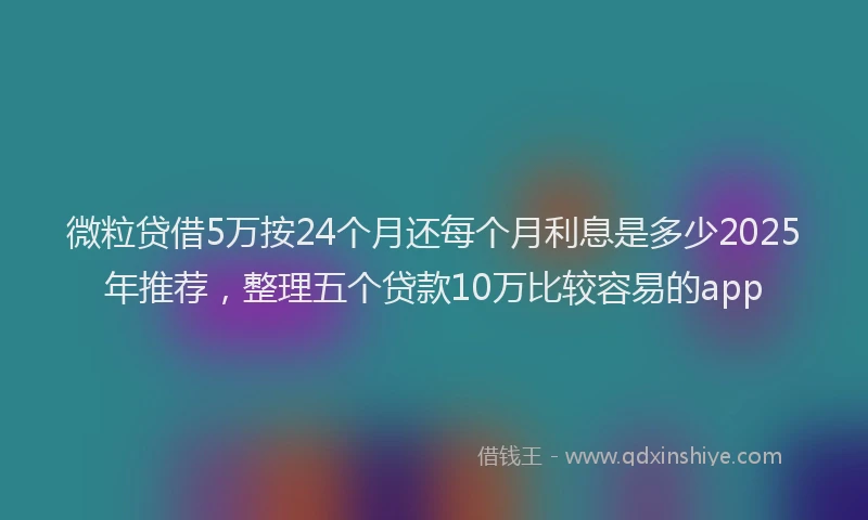 微粒贷借5万按24个月还每个月利息是多少2025年推荐，整理五个贷款10万比较容易的app