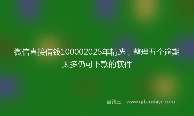 微信直接借钱100002025年精选，整理五个逾期太多仍可下款的软件