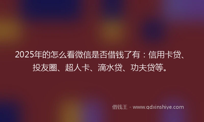 2025年的怎么看微信是否借钱了有：信用卡贷、投友圈、超人卡、滴水贷、功夫贷等。