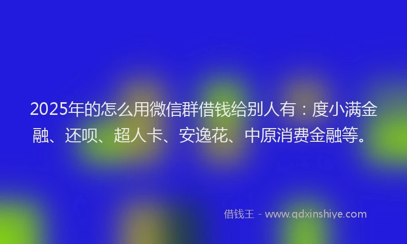 2025年的怎么用微信群借钱给别人有：度小满金融、还呗、超人卡、安逸花、中原消费金融等。