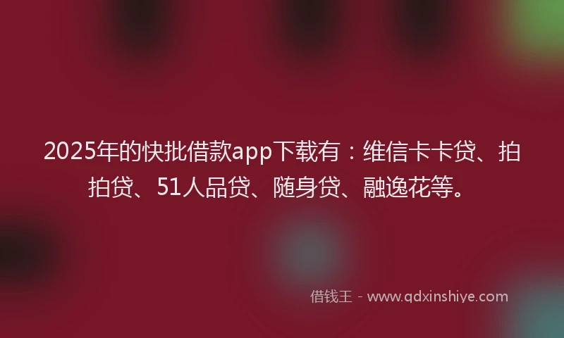 2025年的快批借款app下载有：维信卡卡贷、拍拍贷、51人品贷、随身贷、融逸花等。