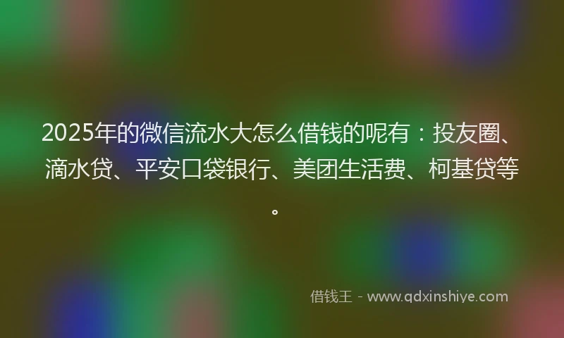 2025年的微信流水大怎么借钱的呢有：投友圈、滴水贷、平安口袋银行、美团生活费、柯基贷等。