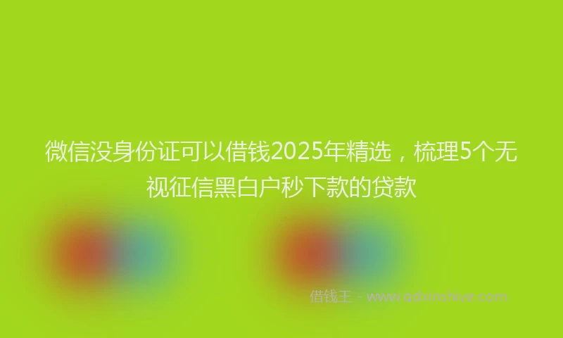 微信没身份证可以借钱2025年精选，梳理5个无视征信黑白户秒下款的贷款