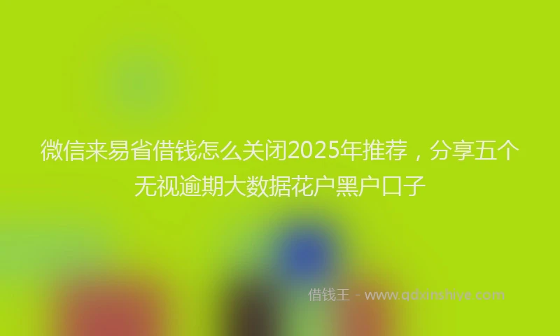 微信来易省借钱怎么关闭2025年推荐，分享五个无视逾期大数据花户黑户口子