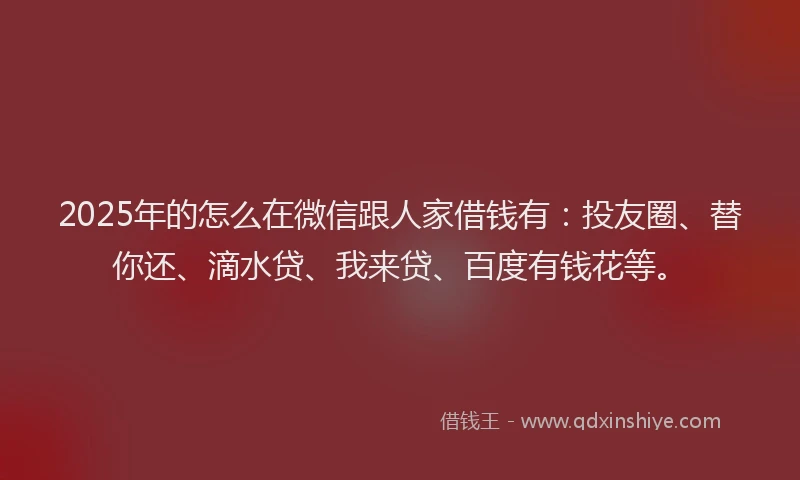 2025年的怎么在微信跟人家借钱有：投友圈、替你还、滴水贷、我来贷、百度有钱花等。