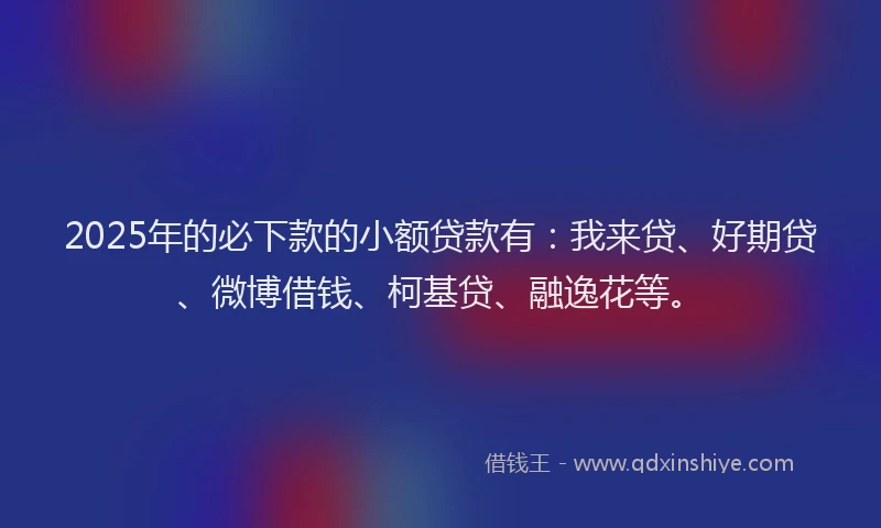 2025年的必下款的小额贷款有：我来贷、好期贷、微博借钱、柯基贷、融逸花等。