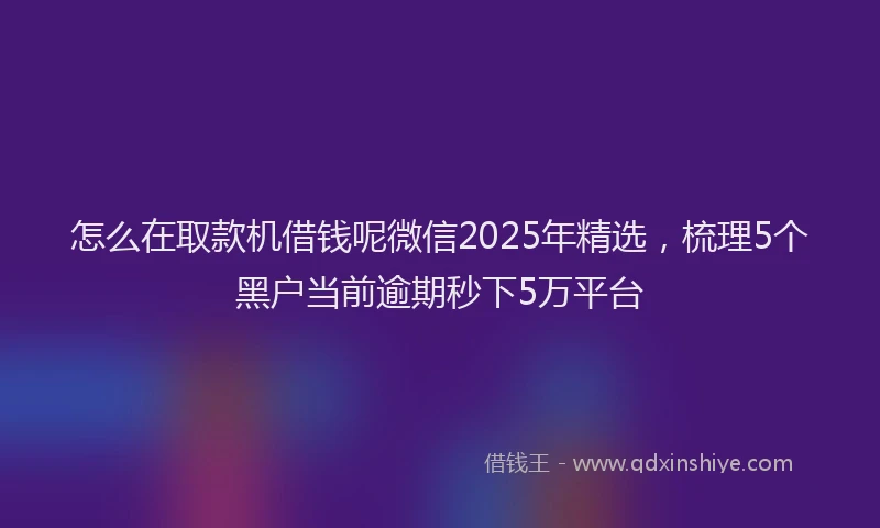 怎么在取款机借钱呢微信2025年精选，梳理5个黑户当前逾期秒下5万平台