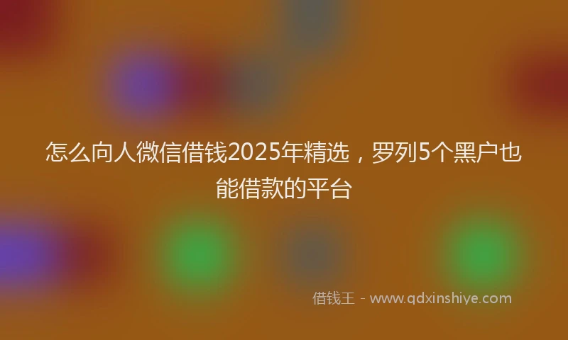 怎么向人微信借钱2025年精选，罗列5个黑户也能借款的平台