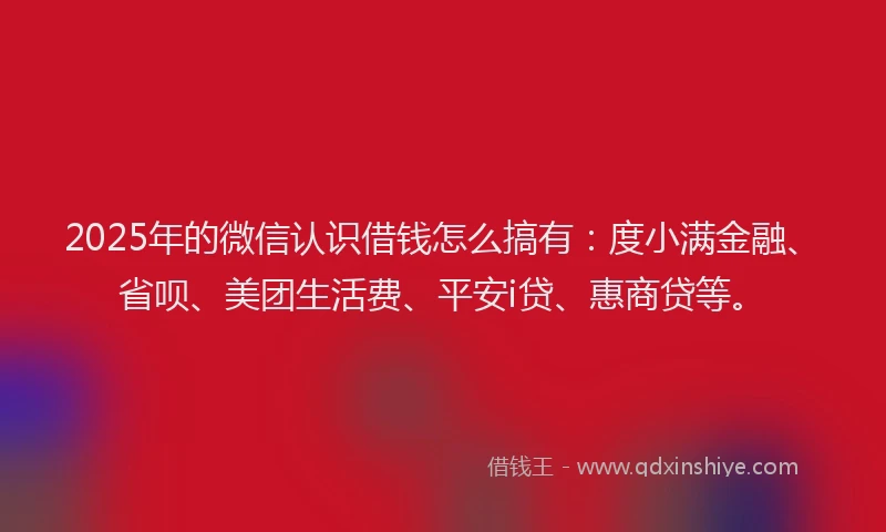 2025年的微信认识借钱怎么搞有：度小满金融、省呗、美团生活费、平安i贷、惠商贷等。