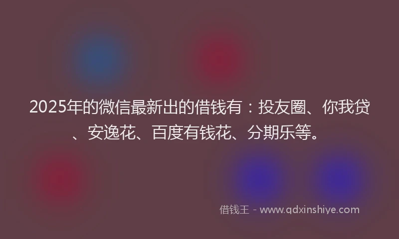 2025年的微信最新出的借钱有：投友圈、你我贷、安逸花、百度有钱花、分期乐等。