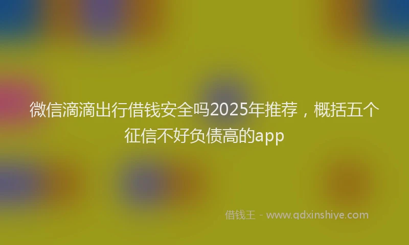 微信滴滴出行借钱安全吗2025年推荐，概括五个征信不好负债高的app