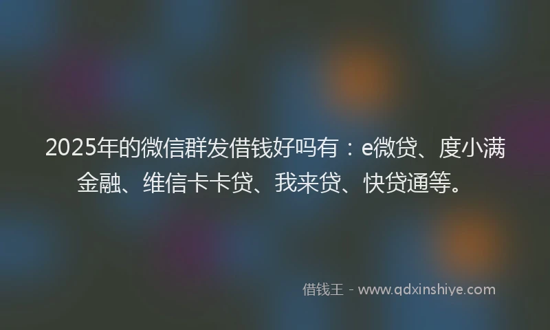 2025年的微信群发借钱好吗有：e微贷、度小满金融、维信卡卡贷、我来贷、快贷通等。