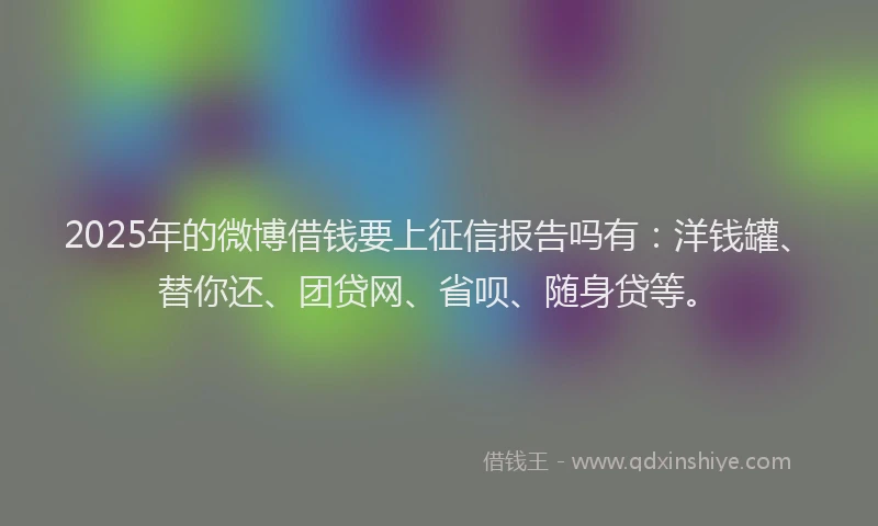 2025年的微博借钱要上征信报告吗有：洋钱罐、替你还、团贷网、省呗、随身贷等。