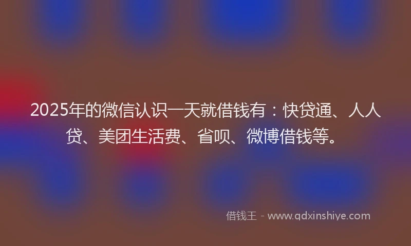 2025年的微信认识一天就借钱有：快贷通、人人贷、美团生活费、省呗、微博借钱等。