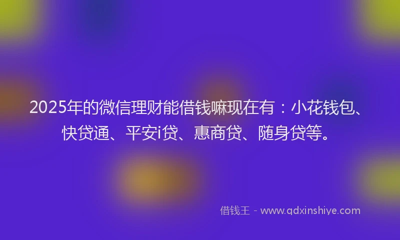 2025年的微信理财能借钱嘛现在有：小花钱包、快贷通、平安i贷、惠商贷、随身贷等。