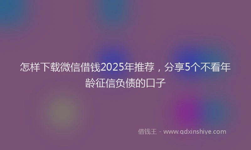 怎样下载微信借钱2025年推荐，分享5个不看年龄征信负债的口子