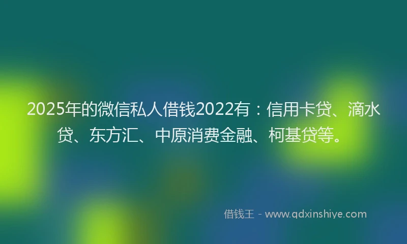 2025年的微信私人借钱2022有：信用卡贷、滴水贷、东方汇、中原消费金融、柯基贷等。