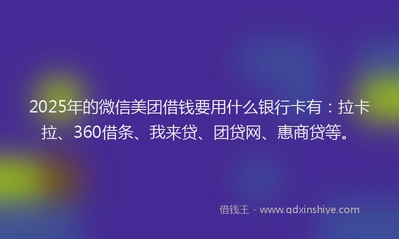 2025年的微信美团借钱要用什么银行卡有：拉卡拉、360借条、我来贷、团贷网、惠商贷等。