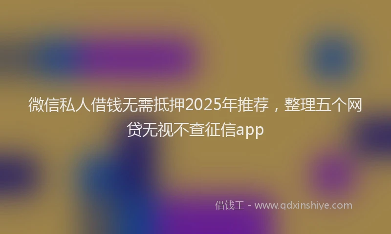 微信私人借钱无需抵押2025年推荐，整理五个网贷无视不查征信app