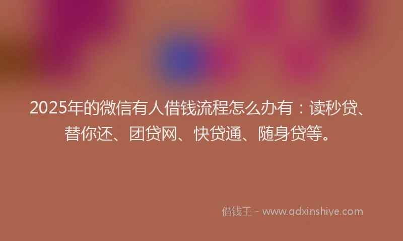 2025年的微信有人借钱流程怎么办有：读秒贷、替你还、团贷网、快贷通、随身贷等。