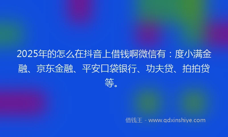 2025年的怎么在抖音上借钱啊微信有：度小满金融、京东金融、平安口袋银行、功夫贷、拍拍贷等。