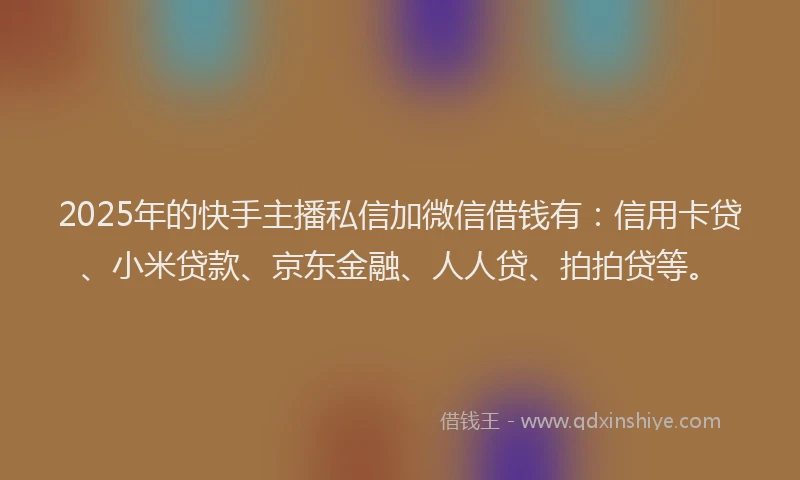 2025年的快手主播私信加微信借钱有：信用卡贷、小米贷款、京东金融、人人贷、拍拍贷等。