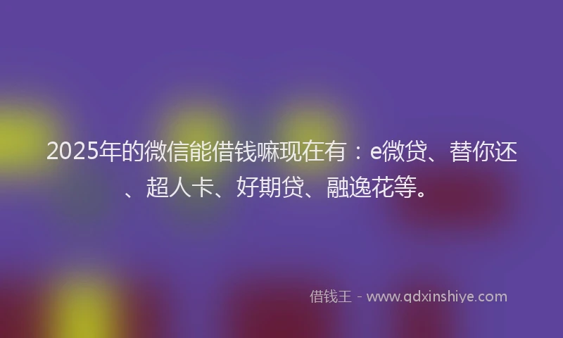 2025年的微信能借钱嘛现在有：e微贷、替你还、超人卡、好期贷、融逸花等。