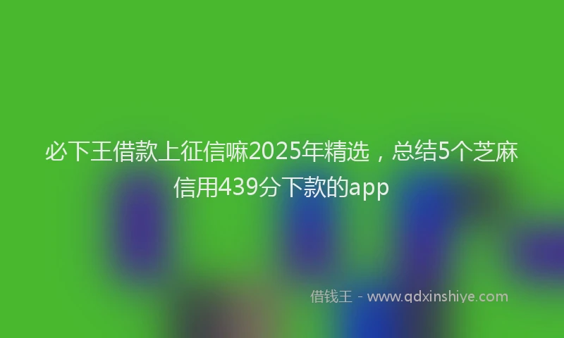 必下王借款上征信嘛2025年精选，总结5个芝麻信用439分下款的app