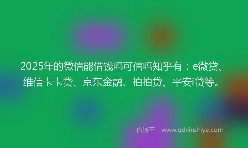 2025年的微信能借钱吗可信吗知乎有：e微贷、维信卡卡贷、京东金融、拍拍贷、平安i贷等。