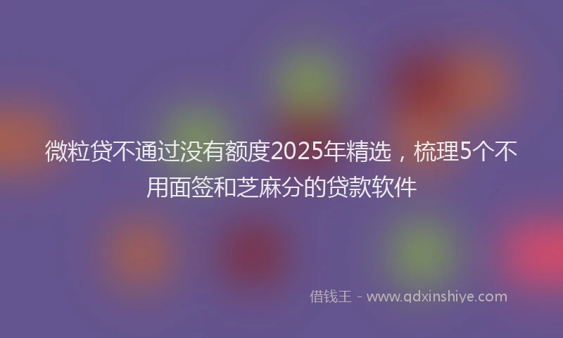 微粒贷不通过没有额度2025年精选，梳理5个不用面签和芝麻分的贷款软件