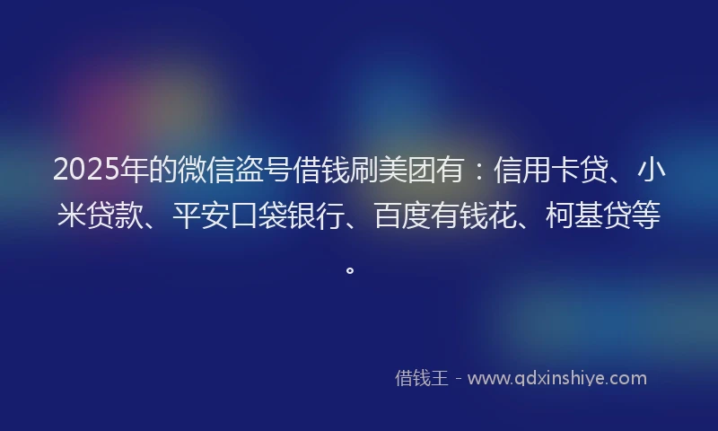 2025年的微信盗号借钱刷美团有：信用卡贷、小米贷款、平安口袋银行、百度有钱花、柯基贷等。