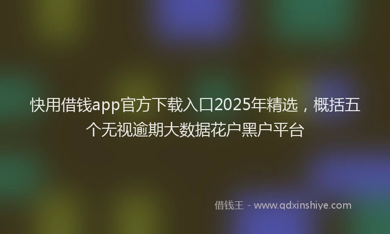 快用借钱app官方下载入口2025年精选，概括五个无视逾期大数据花户黑户平台