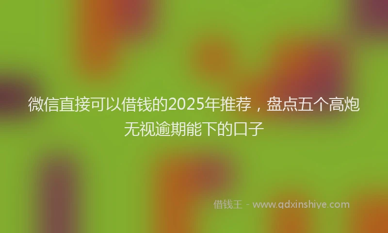 微信直接可以借钱的2025年推荐，盘点五个高炮无视逾期能下的口子