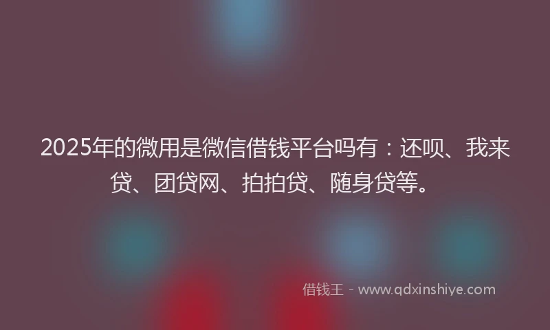 2025年的微用是微信借钱平台吗有：还呗、我来贷、团贷网、拍拍贷、随身贷等。