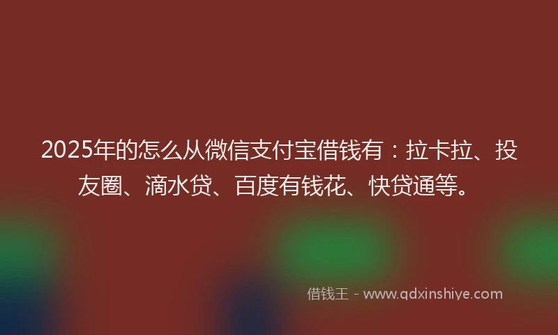 2025年的怎么从微信支付宝借钱有：拉卡拉、投友圈、滴水贷、百度有钱花、快贷通等。