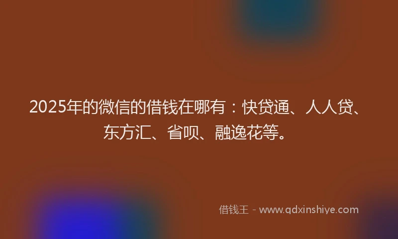 2025年的微信的借钱在哪有：快贷通、人人贷、东方汇、省呗、融逸花等。